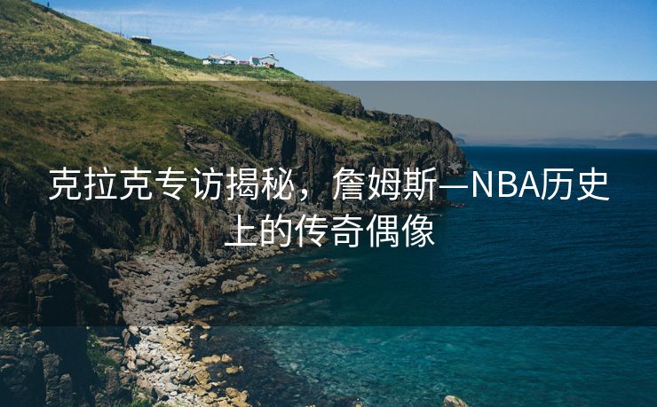 克拉克专访揭秘，詹姆斯—NBA历史上的传奇偶像