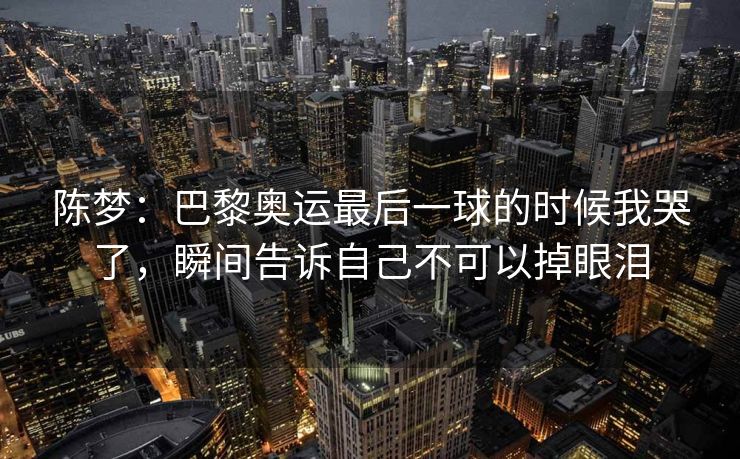 陈梦：巴黎奥运最后一球的时候我哭了，瞬间告诉自己不可以掉眼泪
