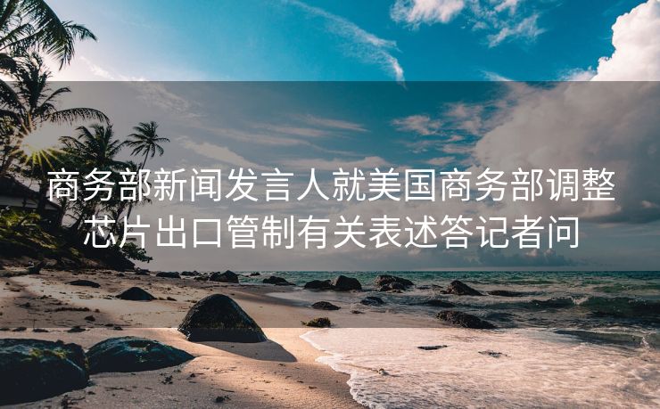 商务部新闻发言人就美国商务部调整芯片出口管制有关表述答记者问