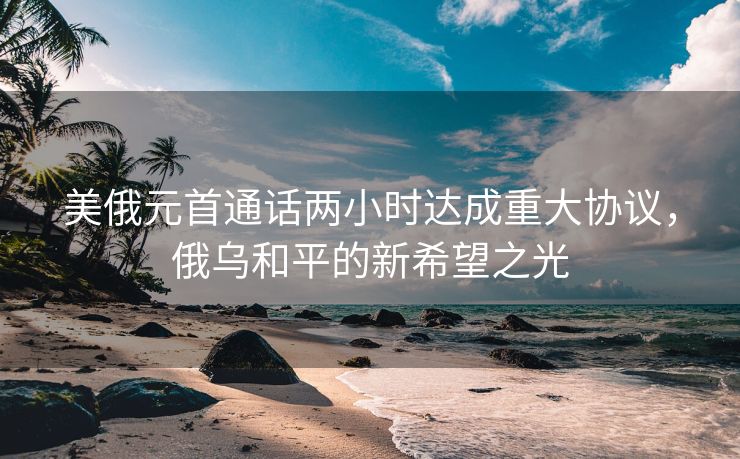 美俄元首通话两小时达成重大协议，俄乌和平的新希望之光