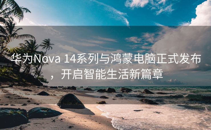 华为Nova 14系列与鸿蒙电脑正式发布，开启智能生活新篇章
