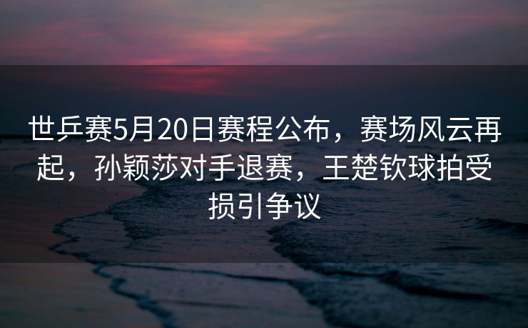 世乒赛5月20日赛程公布，赛场风云再起，孙颖莎对手退赛，王楚钦球拍受损引争议