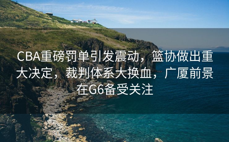 CBA重磅罚单引发震动，篮协做出重大决定，裁判体系大换血，广厦前景在G6备受关注