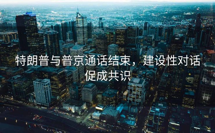 特朗普与普京通话结束，建设性对话促成共识