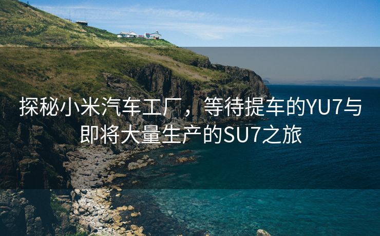 探秘小米汽车工厂，等待提车的YU7与即将大量生产的SU7之旅