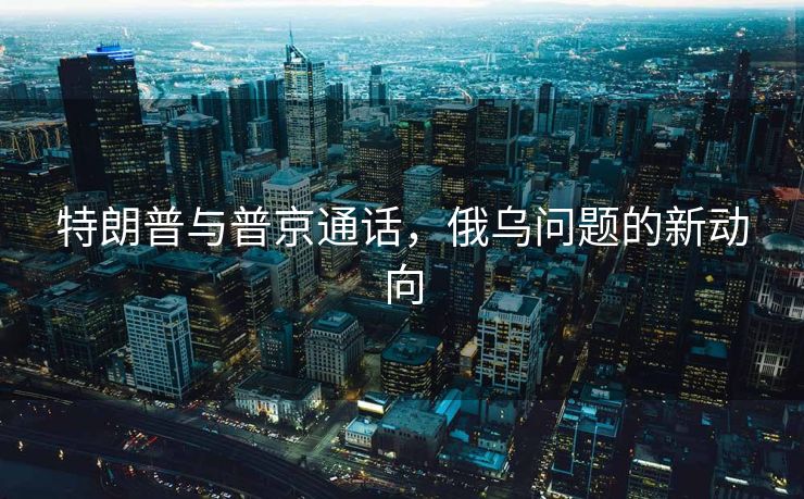 特朗普与普京通话，俄乌问题的新动向