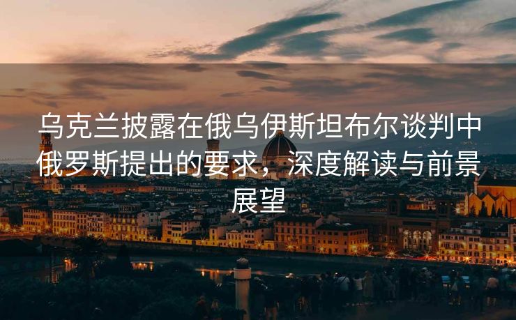 乌克兰披露在俄乌伊斯坦布尔谈判中俄罗斯提出的要求，深度解读与前景展望