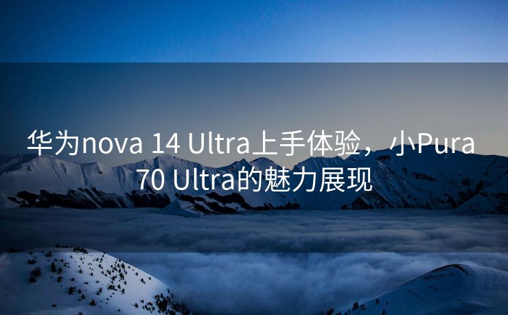 华为nova 14 Ultra上手体验，小Pura 70 Ultra的魅力展现