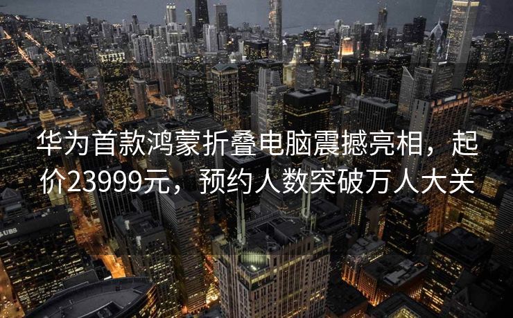 华为首款鸿蒙折叠电脑震撼亮相，起价23999元，预约人数突破万人大关
