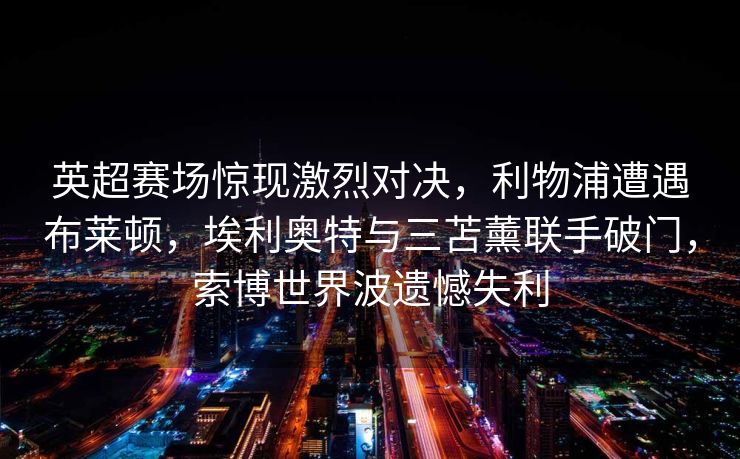 英超赛场惊现激烈对决，利物浦遭遇布莱顿，埃利奥特与三苫薰联手破门，索博世界波遗憾失利