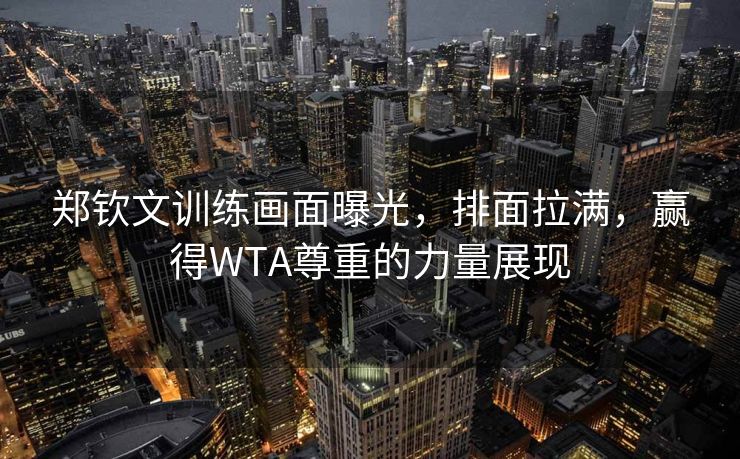 郑钦文训练画面曝光，排面拉满，赢得WTA尊重的力量展现