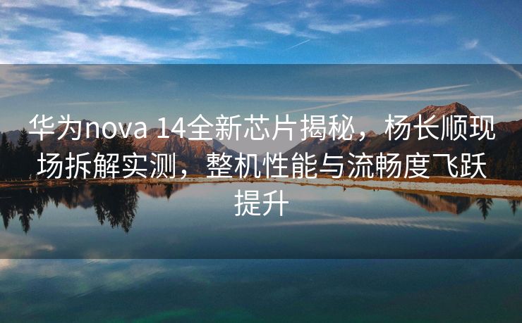 华为nova 14全新芯片揭秘，杨长顺现场拆解实测，整机性能与流畅度飞跃提升