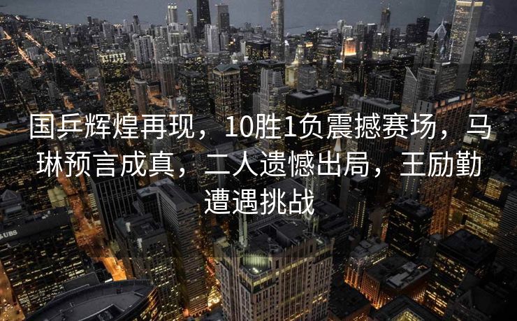 国乒辉煌再现，10胜1负震撼赛场，马琳预言成真，二人遗憾出局，王励勤遭遇挑战