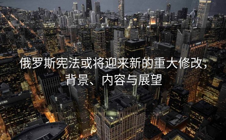 俄罗斯宪法或将迎来新的重大修改，背景、内容与展望