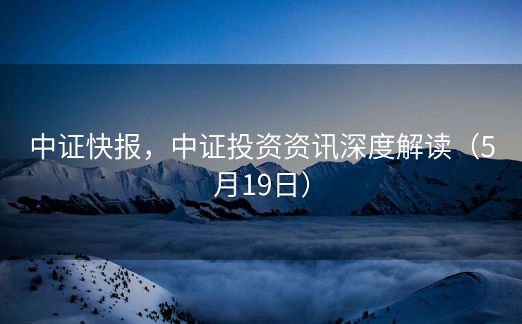 中证快报，中证投资资讯深度解读（5月19日）