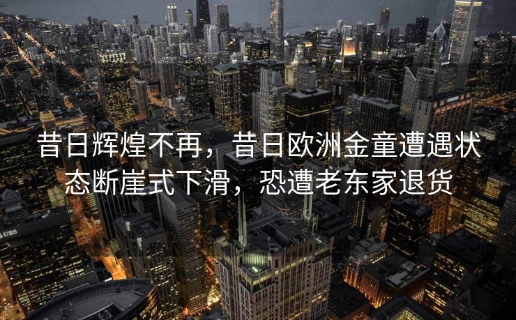 昔日辉煌不再，昔日欧洲金童遭遇状态断崖式下滑，恐遭老东家退货