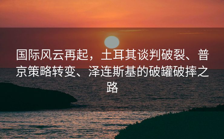 国际风云再起，土耳其谈判破裂、普京策略转变、泽连斯基的破罐破摔之路