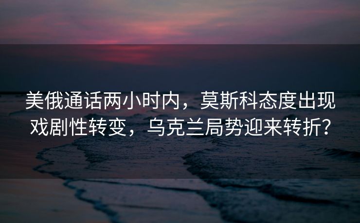 美俄通话两小时内，莫斯科态度出现戏剧性转变，乌克兰局势迎来转折？