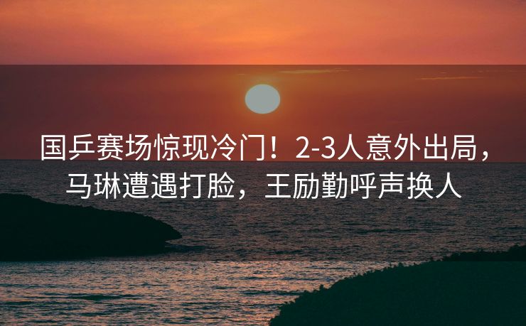 国乒赛场惊现冷门！2-3人意外出局，马琳遭遇打脸，王励勤呼声换人