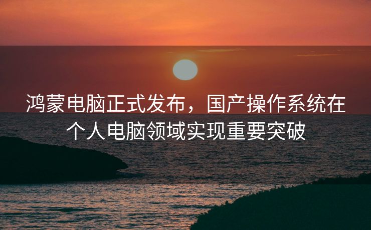 鸿蒙电脑正式发布，国产操作系统在个人电脑领域实现重要突破