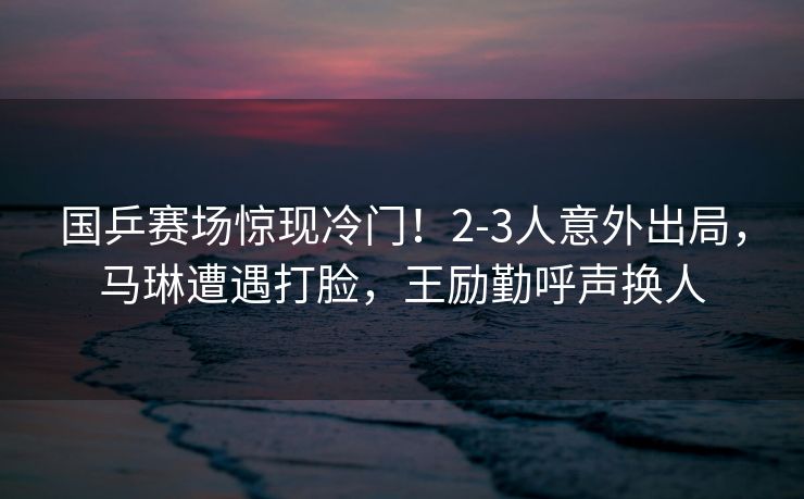 国乒赛场惊现冷门！2-3人意外出局，马琳遭遇打脸，王励勤呼声换人