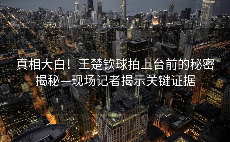 真相大白！王楚钦球拍上台前的秘密揭秘—现场记者揭示关键证据