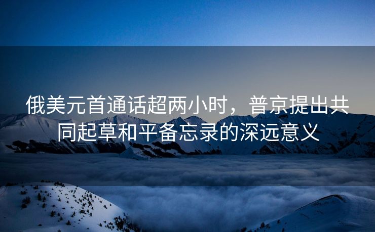 俄美元首通话超两小时，普京提出共同起草和平备忘录的深远意义