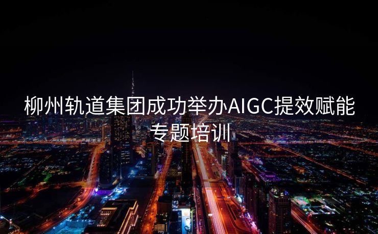 柳州轨道集团成功举办AIGC提效赋能专题培训