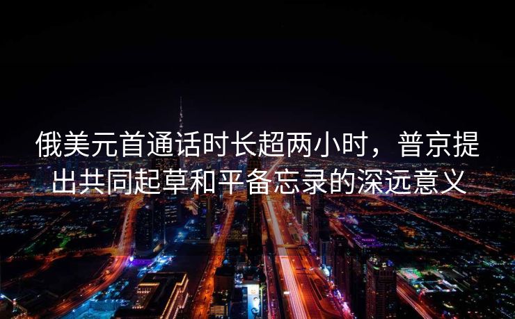俄美元首通话时长超两小时，普京提出共同起草和平备忘录的深远意义
