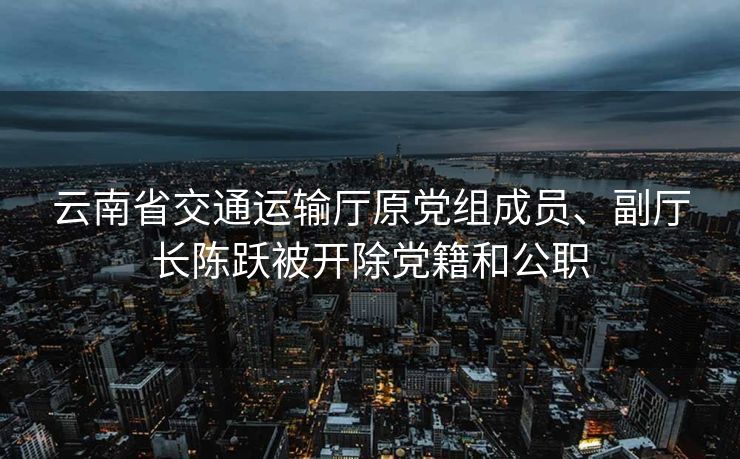 云南省交通运输厅原党组成员、副厅长陈跃被开除党籍和公职