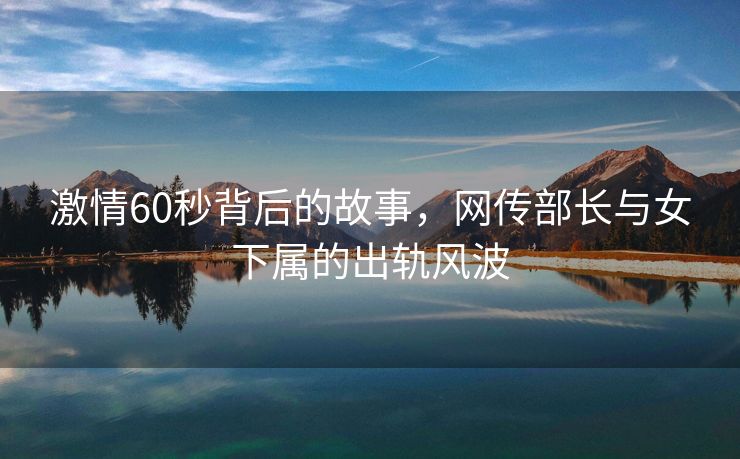 激情60秒背后的故事，网传部长与女下属的出轨风波