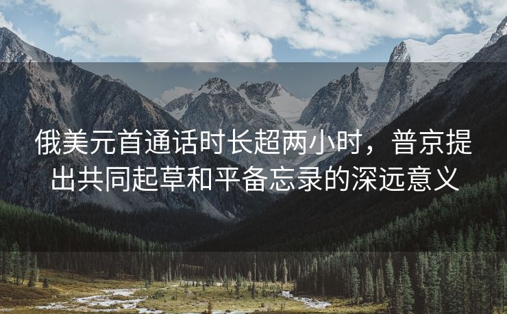 俄美元首通话时长超两小时，普京提出共同起草和平备忘录的深远意义
