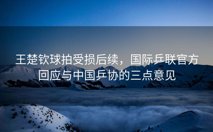 王楚钦球拍受损后续，国际乒联官方回应与中国乒协的三点意见