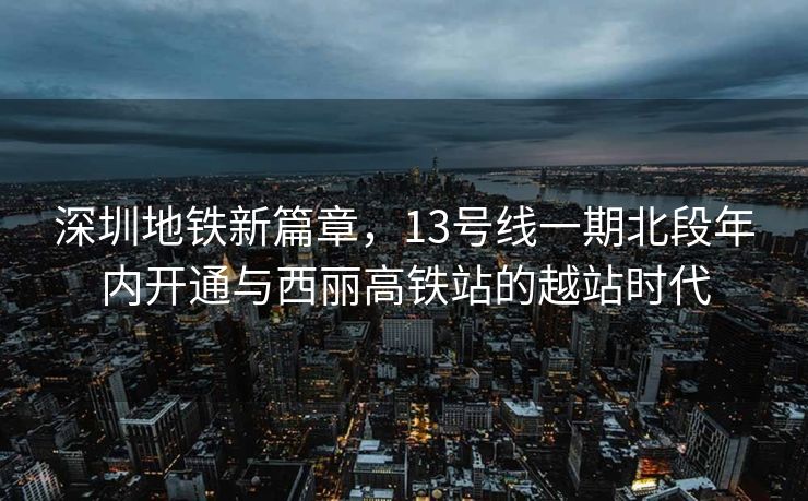 深圳地铁新篇章，13号线一期北段年内开通与西丽高铁站的越站时代