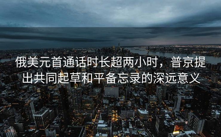 俄美元首通话时长超两小时，普京提出共同起草和平备忘录的深远意义