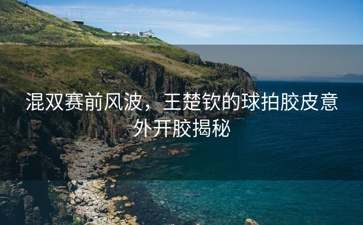 混双赛前风波，王楚钦的球拍胶皮意外开胶揭秘