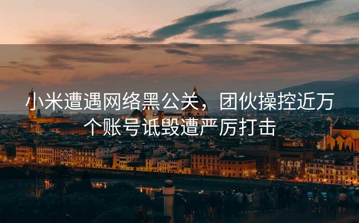 小米遭遇网络黑公关，团伙操控近万个账号诋毁遭严厉打击