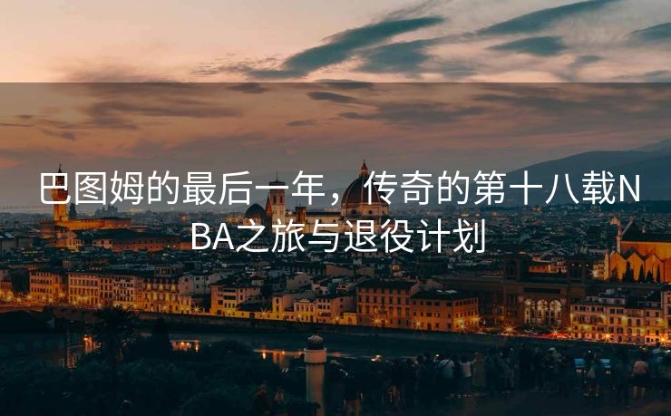 巴图姆的最后一年，传奇的第十八载NBA之旅与退役计划