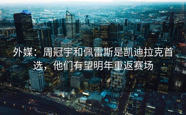 外媒：周冠宇和佩雷斯是凯迪拉克首选，他们有望明年重返赛场