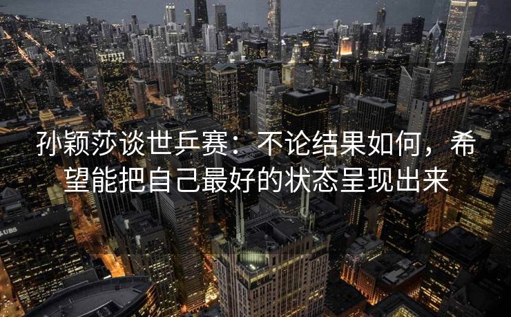 孙颖莎谈世乒赛：不论结果如何，希望能把自己最好的状态呈现出来