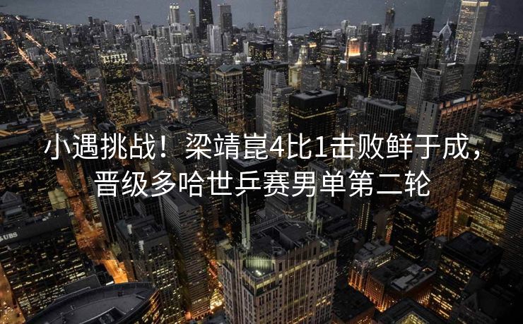 小遇挑战！梁靖崑4比1击败鲜于成，晋级多哈世乒赛男单第二轮