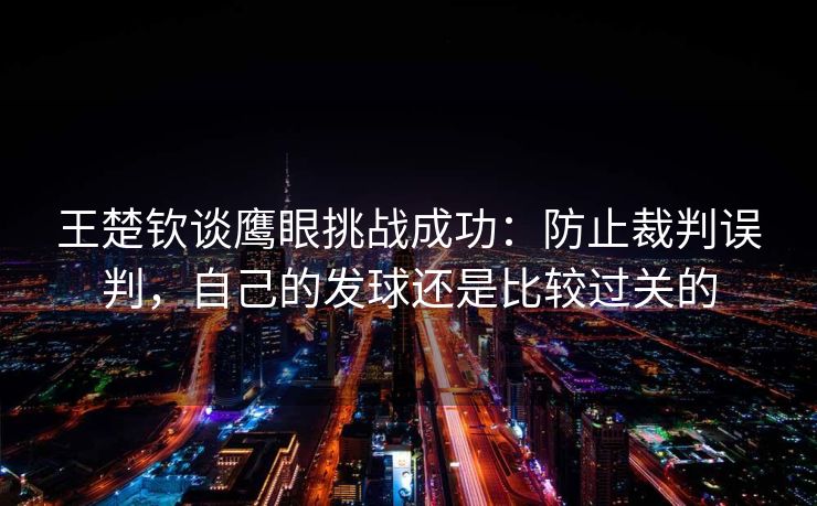 王楚钦谈鹰眼挑战成功：防止裁判误判，自己的发球还是比较过关的