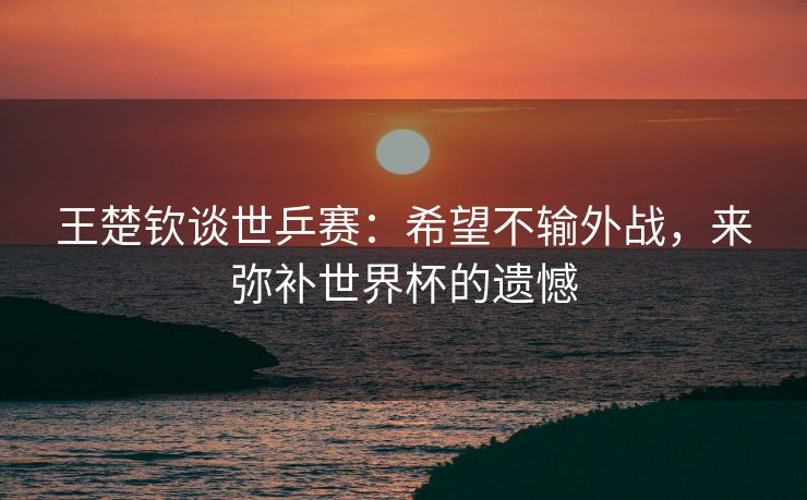 王楚钦谈世乒赛：希望不输外战，来弥补世界杯的遗憾