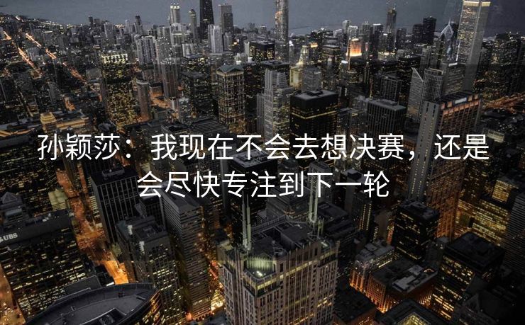 孙颖莎：我现在不会去想决赛，还是会尽快专注到下一轮