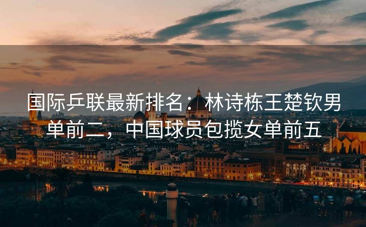 国际乒联最新排名：林诗栋王楚钦男单前二，中国球员包揽女单前五