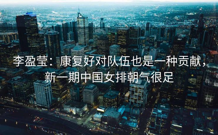 李盈莹：康复好对队伍也是一种贡献，新一期中国女排朝气很足
