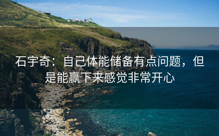石宇奇：自己体能储备有点问题，但是能赢下来感觉非常开心