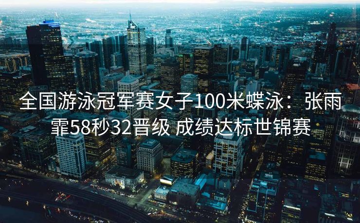全国游泳冠军赛女子100米蝶泳：张雨霏58秒32晋级 成绩达标世锦赛