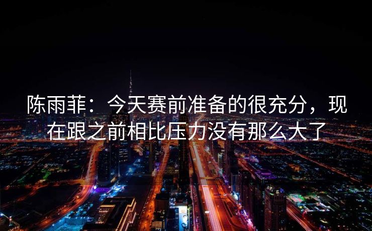 陈雨菲：今天赛前准备的很充分，现在跟之前相比压力没有那么大了