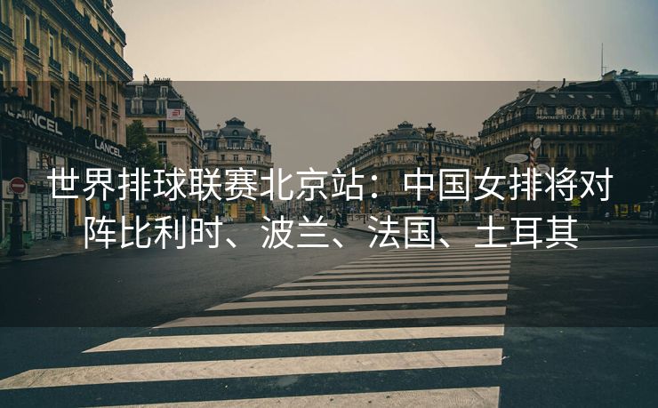 世界排球联赛北京站：中国女排将对阵比利时、波兰、法国、土耳其